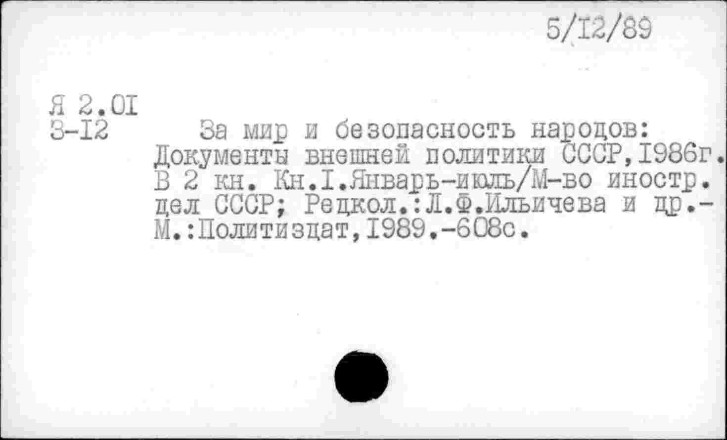 ﻿5/12/89
Я 2.01
3-12 За мир и безопасность народов: Документы внешней политики СССР,1986г. В 2 кн. Кн.1.Январь-ишь/М-во иностр, цел СССР; Рецкол.:Л.ф.Ильичева ицр.-М.:Политиздат, 1989.-608с.